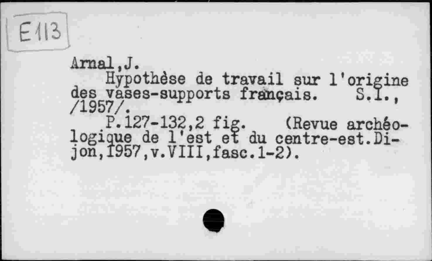 ﻿Arnal,J.
Hypothèse de travail sur l’origine des vases-supports français.	S.l..
/1957/.	’
.P.127-132,2 fig. (Revue archéologique de l'est et du centre-est.Dijon, 1957,v.VIII,fasc.1-2).